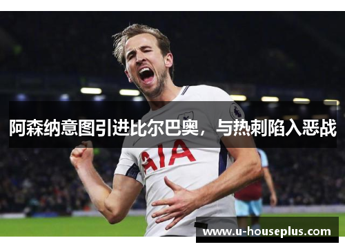 阿森纳意图引进比尔巴奥，与热刺陷入恶战